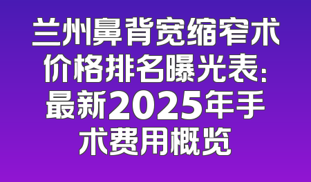 兰州鼻背宽缩窄术价格排名曝光表：最新2025年手术费用概览