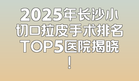 2025年长沙小切口拉皮手术排名TOP5医院揭晓！