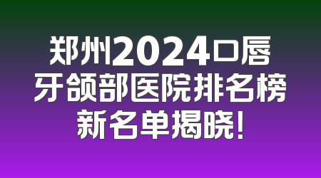 郑州2024口唇牙颌部医院排名榜新名单揭晓！