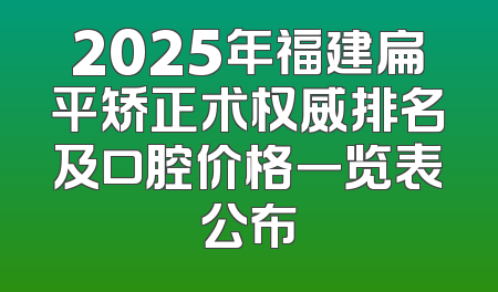 2025年福建扁平矫正术权威排名及口腔价格一览表公布
