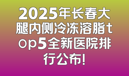 2025年长春大腿内侧冷冻溶脂top5全新医院排行公布!