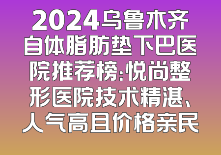 2024乌鲁木齐自体脂肪垫下巴医院推荐榜：悦尚整形医院技术精湛、人气高且价格亲民