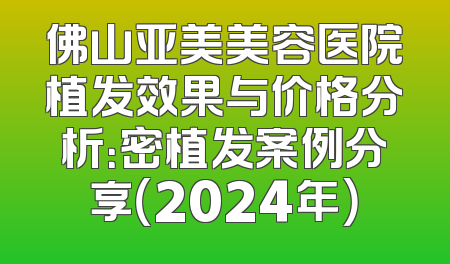 佛山亚美美容医院植发效果与价格分析：密植发案例分享（2024年）