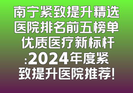 南宁紧致提升精选医院排名前五榜单 优质医疗新标杆：2024年度紧致提升医院推荐！