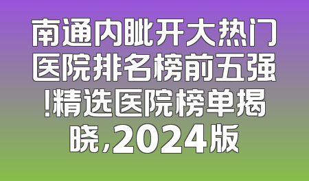 南通内眦开大热门医院排名榜前五强！精选医院榜单揭晓，2024版