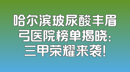 哈尔滨玻尿酸丰眉弓医院榜单揭晓：三甲荣耀来袭！
