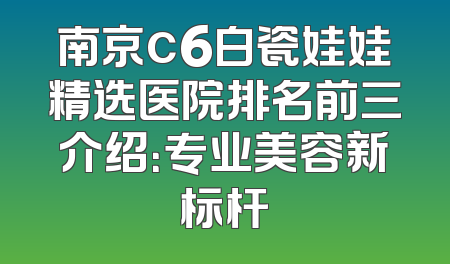 南京c6白瓷娃娃精选医院排名前三介绍：专业美容新标杆