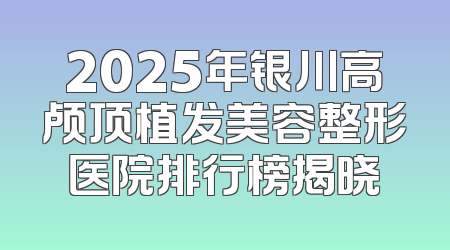 2025年银川高颅顶植发美容整形医院排行榜揭晓