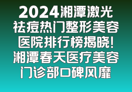 2024湘潭激光祛痘热门整形美容医院排行榜揭晓！湘潭春天医疗美容门诊部口碑风靡