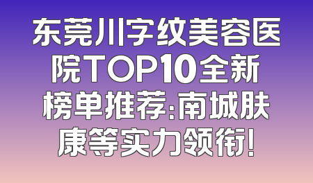 东莞川字纹美容医院TOP10全新榜单推荐：南城肤康等实力领衔！