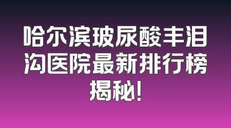 哈尔滨玻尿酸丰泪沟医院最新排行榜揭秘！