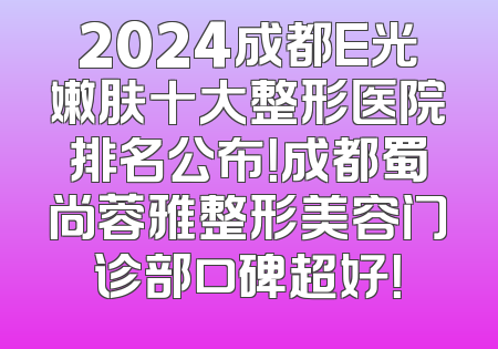 2024成都E光嫩肤十大整形医院排名公布！成都蜀尚蓉雅整形美容门诊部口碑超好！