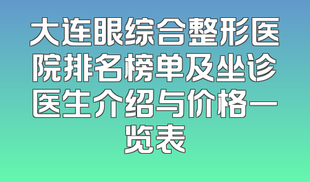 大连眼综合整形医院排名榜单及坐诊医生介绍与价格一览表