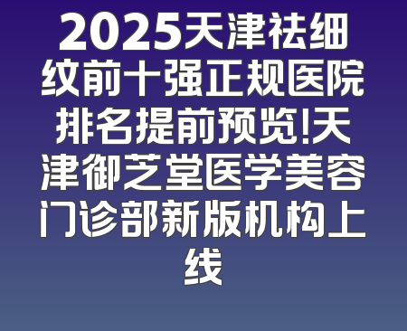2025天津祛细纹前十强正规医院排名提前预览！天津御芝堂医学美容门诊部新版机构上线