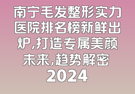 南宁毛发整形实力医院排名榜新鲜出炉，打造专属美颜未来，趋势解密 2024