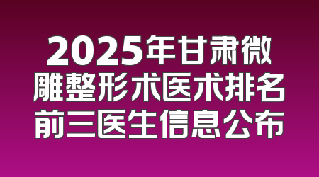 2025年甘肃微雕整形术医术排名前三医生信息公布