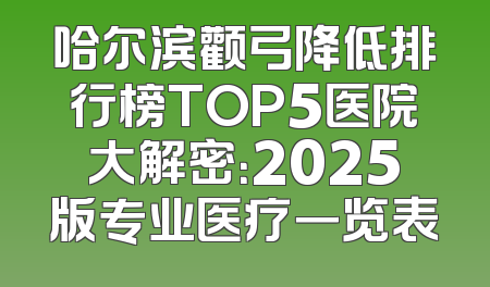 哈尔滨颧弓降低排行榜TOP5医院大解密：2025版专业医疗一览表