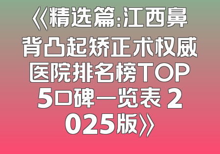 《精选篇：江西鼻背凸起矫正术权威医院排名榜TOP5口碑一览表 2025版》