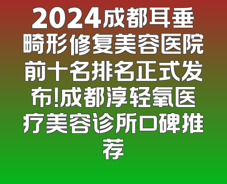 2024成都耳垂畸形修复美容医院前十名排名正式发布！成都淳轻氧医疗美容诊所口碑推荐