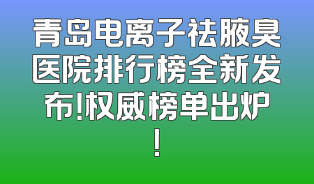 青岛电离子祛腋臭医院排行榜全新发布！权威榜单出炉！