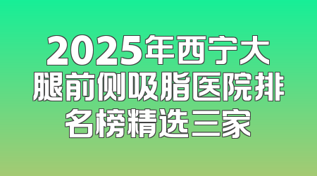 2025年西宁大腿前侧吸脂医院排名榜精选三家
