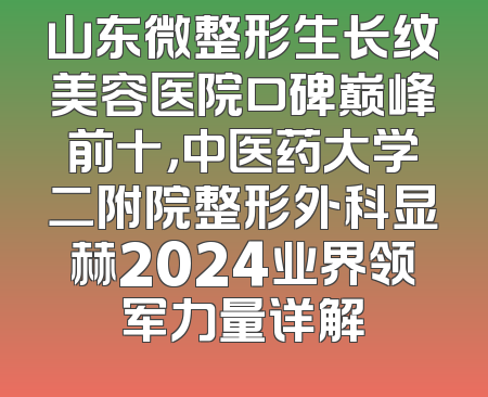山东微整形生长纹美容医院口碑巅峰前十，中医药大学二附院整形外科显赫2024业界领军力量详解