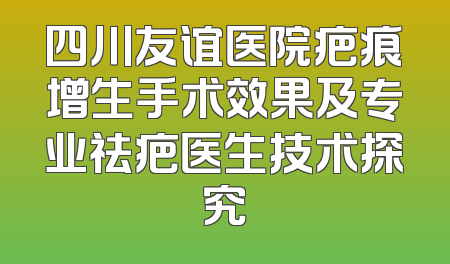 四川友谊医院疤痕增生手术效果及专业祛疤医生技术探究