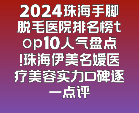 2024珠海手脚脱毛医院排名榜top10人气盘点！珠海伊美名媛医疗美容实力口碑逐一点评