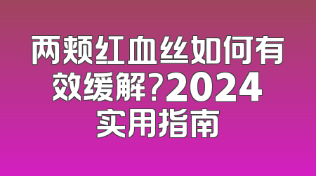 两颊红血丝如何有效缓解？2024实用指南
