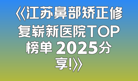 《江苏鼻部矫正修复崭新医院TOP榜单 2025分享!》