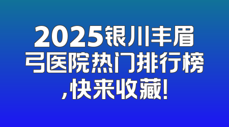 2025银川丰眉弓医院热门排行榜，快来收藏！