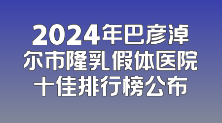 2024年巴彦淖尔市隆乳假体医院十佳排行榜公布