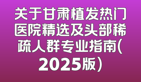 关于甘肃植发热门医院精选及头部稀疏人群专业指南（2025版）