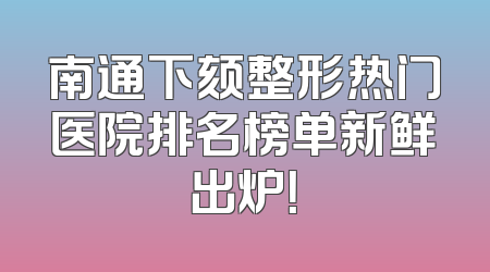 南通下颏整形热门医院排名榜单新鲜出炉！