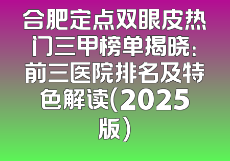 合肥定点双眼皮热门三甲榜单揭晓：前三医院排名及特色解读（2025版）
