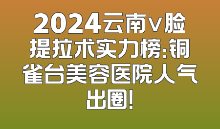 2024云南v脸提拉术实力榜：铜雀台美容医院人气出圈！