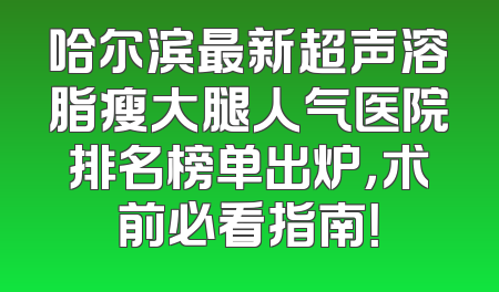 哈尔滨最新超声溶脂瘦大腿人气医院排名榜单出炉，术前必看指南！