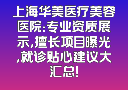 上海华美医疗美容医院：专业资质展示，擅长项目曝光，就诊贴心建议大汇总！