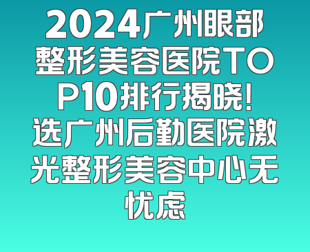 2024广州眼部整形美容医院TOP10排行揭晓！选广州后勤医院激光整形美容中心无忧虑