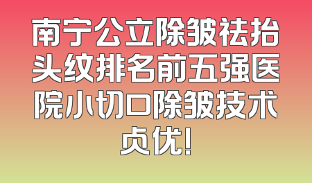 南宁公立除皱祛抬头纹排名前五强医院小切口除皱技术占优!