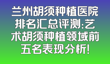 兰州胡须种植医院排名汇总评测：艺术胡须种植领域前五名表现分析！