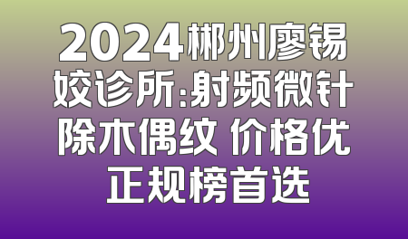 2024郴州廖锡姣诊所：射频微针除木偶纹 价格优 正规榜首选