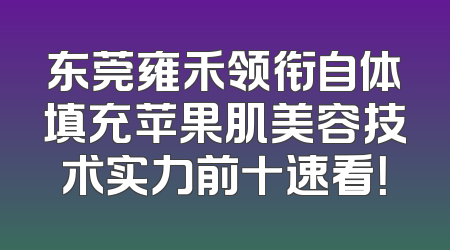 东莞雍禾领衔自体填充苹果肌美容技术实力前十速看！