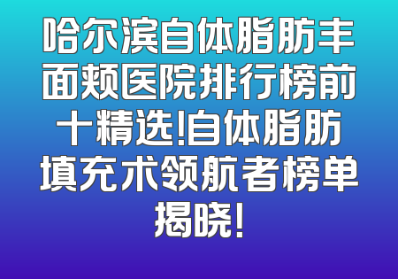 哈尔滨自体脂肪丰面颊医院排行榜前十精选！自体脂肪填充术领航者榜单揭晓！