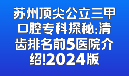 苏州顶尖公立三甲口腔专科探秘：清齿排名前5医院介绍！2024版