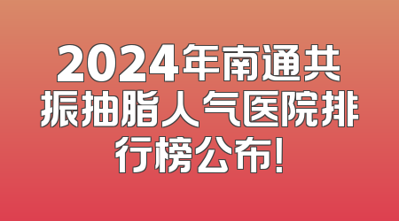 2024年南通共振抽脂人气医院排行榜公布！