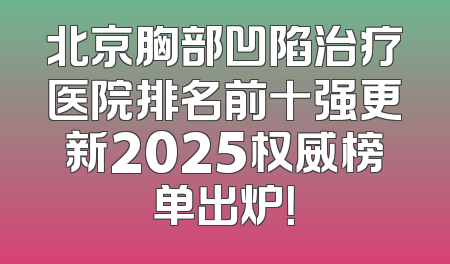 北京胸部凹陷治疗医院排名前十强更新2025权威榜单出炉！