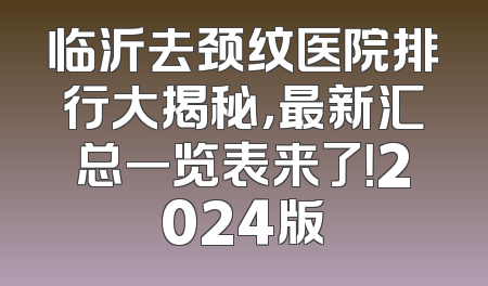 临沂去颈纹医院排行大揭秘，最新汇总一览表来了！2024版