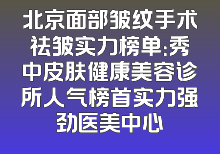 北京面部皱纹手术祛皱实力榜单：秀中皮肤健康美容诊所人气榜首实力强劲医美中心