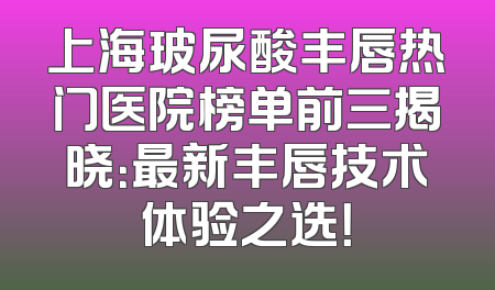 上海玻尿酸丰唇热门医院榜单前三揭晓：最新丰唇技术体验之选！